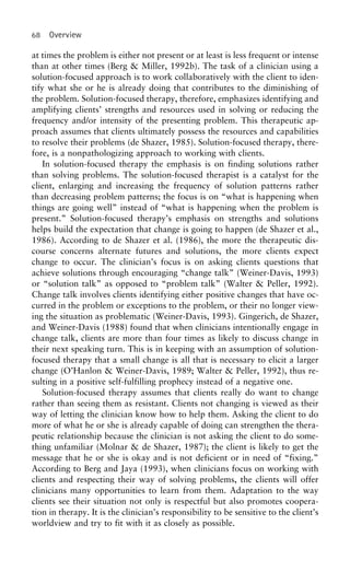 68 Overview
at times the problem is either not present or at least is less frequent or intense
than at other times (Berg & Miller, 1992b). The task of a clinician using a
solution-focused approach is to work collaboratively with the client to iden-
tify what she or he is already doing that contributes to the diminishing of
the problem. Solution-focused therapy, therefore, emphasizes identifying and
amplifying clients’ strengths and resources used in solving or reducing the
frequency and/or intensity of the presenting problem. This therapeutic ap-
proach assumes that clients ultimately possess the resources and capabilities
to resolve their problems (de Shazer, 1985). Solution-focused therapy, there-
fore, is a nonpathologizing approach to working with clients.
In solution-focused therapy the emphasis is on finding solutions rather
than solving problems. The solution-focused therapist is a catalyst for the
client, enlarging and increasing the frequency of solution patterns rather
than decreasing problem patterns; the focus is on “what is happening when
things are going well” instead of “what is happening when the problem is
present.” Solution-focused therapy’s emphasis on strengths and solutions
helps build the expectation that change is going to happen (de Shazer et al.,
1986). According to de Shazer et al. (1986), the more the therapeutic dis-
course concerns alternate futures and solutions, the more clients expect
change to occur. The clinician’s focus is on asking clients questions that
achieve solutions through encouraging “change talk” (Weiner-Davis, 1993)
or “solution talk” as opposed to “problem talk” (Walter & Peller, 1992).
Change talk involves clients identifying either positive changes that have oc-
curred in the problem or exceptions to the problem, or their no longer view-
ing the situation as problematic (Weiner-Davis, 1993). Gingerich, de Shazer,
and Weiner-Davis (1988) found that when clinicians intentionally engage in
change talk, clients are more than four times as likely to discuss change in
their next speaking turn. This is in keeping with an assumption of solution-
focused therapy that a small change is all that is necessary to elicit a larger
change (O’Hanlon & Weiner-Davis, 1989; Walter & Peller, 1992), thus re-
sulting in a positive self-fulfilling prophecy instead of a negative one.
Solution-focused therapy assumes that clients really do want to change
rather than seeing them as resistant. Clients not changing is viewed as their
way of letting the clinician know how to help them. Asking the client to do
more of what he or she is already capable of doing can strengthen the thera-
peutic relationship because the clinician is not asking the client to do some-
thing unfamiliar (Molnar & de Shazer, 1987); the client is likely to get the
message that he or she is okay and is not deficient or in need of “fixing.”
According to Berg and Jaya (1993), when clinicians focus on working with
clients and respecting their way of solving problems, the clients will offer
clinicians many opportunities to learn from them. Adaptation to the way
clients see their situation not only is respectful but also promotes coopera-
tion in therapy. It is the clinician’s responsibility to be sensitive to the client’s
worldview and try to fit with it as closely as possible.
 