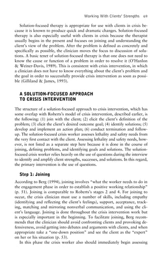 Working With Clients’ Strengths 69
Solution-focused therapy is appropriate for use with clients in crisis be-
cause it is known to produce quick and dramatic changes. Solution-focused
therapy is also especially useful with clients in crisis because the therapist
usually begins in the present and focuses on joining and understanding the
client’s view of the problem. After the problem is defined as concretely and
specifically as possible, the clinician moves the focus to discussion of solu-
tions. A basic tenet of solution-focused therapy is that one does not need to
know the cause or function of a problem in order to resolve it (O’Hanlon
& Weiner-Davis, 1989). This is consistent with crisis intervention, in which
a clinician does not have to know everything about the client’s problem and
the goal in order to successfully provide crisis intervention as soon as possi-
ble (Gilliland & James, 1993).
A SOLUTION-FOCUSED APPROACH
TO CRISIS INTERVENTION
The structure of a solution-focused approach to crisis intervention, which has
some overlap with Roberts’s model of crisis intervention, described earlier, is
the following: (1) join with the client; (2) elicit the client’s definition of the
problem; (3) elicit the client’s desired outcome goal; (4) identify solutions; (5)
develop and implement an action plan; (6) conduct termination and follow-
up. The solution-focused crisis worker assesses lethality and safety needs from
the very first contact with the client. Assessing lethality and safety needs, how-
ever, is not listed as a separate step here because it is done in the course of
joining, defining problems, and identifying goals and solutions. The solution-
focused crisis worker relies heavily on the use of questions during the interview
to identify and amplify client strengths, successes, and solutions. In this regard,
the primary intervention is the use of questions.
Step 1: Joining
According to Berg (1994), joining involves “what the worker needs to do in
the engagement phase in order to establish a positive working relationship”
(p. 51). Joining is comparable to Roberts’s stages 2 and 4. For joining to
occur, the crisis clinician must use a number of skills, including empathy
(identifying and reflecting the client’s feelings), support, acceptance, track-
ing, matching and mirroring nonverbal communication, and using the cli-
ent’s language. Joining is done throughout the crisis intervention work but
is especially important in the beginning. To facilitate joining, Berg recom-
mends that the clinician should avoid confronting clients and provoking de-
fensiveness, avoid getting into debates and arguments with clients, and when
appropriate take a “one-down position” and see the client as the “expert”
on her or his situation (p. 53).
In this phase the crisis worker also should immediately begin assessing
 