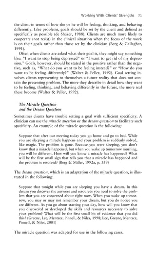 Working With Clients’ Strengths 71
the client in terms of how she or he will be feeling, thinking, and behaving
differently. Like problems, goals should be set by the client and defined as
specifically as possible (de Shazer, 1988). Clients are much more likely to
cooperate (not resist) in the clinical situation when the focus of the work
is on their goals rather than those set by the clinician (Berg & Gallagher,
1991).
Often when clients are asked what their goal is, they might say something
like: “I want to stop being depressed” or “I want to get rid of my depres-
sion.” Goals, however, should be stated in the positive rather than the nega-
tive, such as, “What do you want to be feeling instead?” or “How do you
want to be feeling differently?” (Walter & Peller, 1992). Goal setting in-
volves clients representing to themselves a future reality that does not con-
tain the presenting problem. The more they describe in detail how they want
to be feeling, thinking, and behaving differently in the future, the more real
these become (Walter & Peller, 1992).
The Miracle Question
and the Dream Question
Sometimes clients have trouble setting a goal with sufficient specificity. A
clinician can use the miracle question or the dream question to facilitate such
specificity. An example of the miracle question is the following:
Suppose that after our meeting today you go home and go to bed. While
you are sleeping a miracle happens and your problem is suddenly solved,
like magic. The problem is gone. Because you were sleeping, you don’t
know that a miracle happened, but when you wake up tomorrow morning,
you will be different. How will you know a miracle has happened? What
will be the first small sign that tells you that a miracle has happened and
the problem is resolved? (Berg & Miller, 1992a, p. 359)
The dream question, which is an adaptation of the miracle question, is illus-
trated in the following:
Suppose that tonight while you are sleeping you have a dream. In this
dream you discover the answers and resources you need to solve the prob-
lem that you are concerned about right now. When you wake up tomor-
row, you may or may not remember your dream, but you do notice you
are different. As you go about starting your day, how will you know that
you discovered or developed the skills and resources necessary to solve
your problem? What will be the first small bit of evidence that you did
this? (Greene, Lee, Mentzer, Pinnell, & Niles, 1998; Lee, Greene, Mentzer,
Pinnell, & Niles, 2001)
The miracle question was adapted for use in the following cases.
 