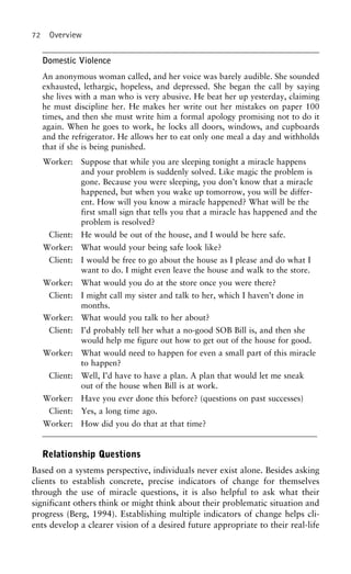 72 Overview
Domestic Violence
An anonymous woman called, and her voice was barely audible. She sounded
exhausted, lethargic, hopeless, and depressed. She began the call by saying
she lives with a man who is very abusive. He beat her up yesterday, claiming
he must discipline her. He makes her write out her mistakes on paper 100
times, and then she must write him a formal apology promising not to do it
again. When he goes to work, he locks all doors, windows, and cupboards
and the refrigerator. He allows her to eat only one meal a day and withholds
that if she is being punished.
Worker: Suppose that while you are sleeping tonight a miracle happens
and your problem is suddenly solved. Like magic the problem is
gone. Because you were sleeping, you don’t know that a miracle
happened, but when you wake up tomorrow, you will be differ-
ent. How will you know a miracle happened? What will be the
first small sign that tells you that a miracle has happened and the
problem is resolved?
Client: He would be out of the house, and I would be here safe.
Worker: What would your being safe look like?
Client: I would be free to go about the house as I please and do what I
want to do. I might even leave the house and walk to the store.
Worker: What would you do at the store once you were there?
Client: I might call my sister and talk to her, which I haven’t done in
months.
Worker: What would you talk to her about?
Client: I’d probably tell her what a no-good SOB Bill is, and then she
would help me figure out how to get out of the house for good.
Worker: What would need to happen for even a small part of this miracle
to happen?
Client: Well, I’d have to have a plan. A plan that would let me sneak
out of the house when Bill is at work.
Worker: Have you ever done this before? (questions on past successes)
Client: Yes, a long time ago.
Worker: How did you do that at that time?
Relationship Questions
Based on a systems perspective, individuals never exist alone. Besides asking
clients to establish concrete, precise indicators of change for themselves
through the use of miracle questions, it is also helpful to ask what their
significant others think or might think about their problematic situation and
progress (Berg, 1994). Establishing multiple indicators of change helps cli-
ents develop a clearer vision of a desired future appropriate to their real-life
 