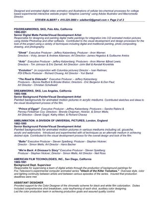 Designed and animated digital video animatics and illustrations of cellular bio-chemical processes for college
based experimental interactive website project “Adaptive Learning” using Adobe Illustrator and Macromedia
Director.
                STEVEN ALBERT • 415-225-2960 • sdalbert2@gmail.com • Page 2 of 2


PDI/DREAMWORKS, SKG, Palo Alto, California
1996-2001
Senior Digital Matte Painter/Visual Development Artist
Responsible for designing and painting digital matte paintings for integration into 3-D animated motion pictures
using Adobe Photoshop and other software. Contributed to the visual development and design processes for the
look of the project using a variety of techniques including digital and traditional painting, photo compositing,
drawing, and photography.

   “Shrek” Executive Producer - Jeffery Katzenberg; Producer - Aron Warner;
   Directors - Vicky Jensen & Andrew Adamson; Art Direction -James Hegedus & Guillaume Aretos

   “Antz” Executive Producer - Jeffery Katzenberg; Producers - Aron Warner &Brad Lewis;
   Directors - Tim Johnson & Eric Darnell; Art Direction -John Bell & Kendall Kronkhite

   “Evolution” (in conjunction with Columbia pictures) Director – Ivan Reitman;
   PDI Effects Producer - Richard Chuang; Art Director - Yuri Bartoli

   “The Road to Eldorado” Executive Producer – Jeffery Katzenberg;
   Producers – Bonne Radford & Brooke Breton; Directors - Eric Bergeron & Don Paul;
   Art Directior - Christian Schellwald

DREAMWORKS, SKG, Los Angeles, California
1995-1996
Senior Background Painter/Visual Development Artist
Painted backgrounds for animated motion pictures in acrylic mediums. Contributed sketches and ideas to
the visual development process of the film.

   “Prince of Egypt” Executive Producer - Jeffrey Katzenberg; Producers – Sandra Rabins &
   Penney Finkelman Cox; Directors - Brenda Chapman, Hickner, & Simon Wells;
   Art Direction - Darek Gogol, Kathy Altieri, & Richard Chavez

AMBLINMATION: A DIVISION OF UNIVERSAL PICTURES, London, England
1992-1995
Senior Background Painter/Visual Development Artist
Painted backgrounds for animated motion pictures in various mediums including oil, gouache,
acrylic and watercolors. Introduced and experimented with oil techniques as an alternate medium in achieving
desired style. Contributed to the visual development process for the overall design and look of the film.

   “Balto” Executive Producer - Steven Spielberg; Producer - Stephen Hickner;
   Director - Simon Wells; Art Director - Hans Bacher

   “We're Back: A Dinosaur's Story” Executive Producer - Steven Spielberg;
   Producer - Stephen Hickner; Director - Simon Wells; Art Director - Neil Ross

AMERICAN FILM TECHNOLOGIES, INC., San Diego, California
1989-1991
Background Dept. Supervisor
Responsible for supervising a team of digital artists through the production of background paintings for
Fox Television's experimental computer animated series "Attack of the Killer Tomatoes." Oversaw style, color
and lighting continuity between artists and between various episodes of the series. Insured that production
deadlines were met.

ASSISTANT DESIGNER
Provided support for the Color Designer of the chromatic scheme for black and white film colorization. Duties
Included comprehensive shot breakdown, color keyframing of each shot, auxiliary color designing.
Led the color production team in achieving production goals and assured quality control.
 
