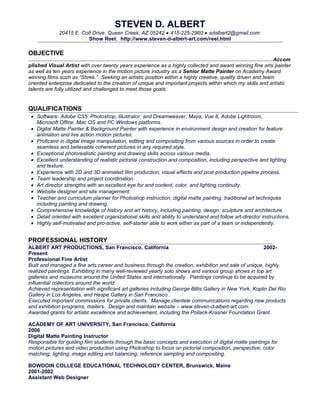 STEVEN D. ALBERT
             20415 E. Colt Drive, Queen Creek, AZ 05242 • 415-225-2960 • sdalbert2@gmail.com
                         Show Reel: http://www.steven-d-albert-art.com/reel.html

OBJECTIVE
                                                                                                             Accom
plished Visual Artist with over twenty years experience as a highly collected and award winning fine arts painter
as well as ten years experience in the motion picture industry as a Senior Matte Painter on Academy Award
winning films such as “Shrek.” Seeking an artistic position within a highly creative, quality driven and team
oriented enterprise dedicated to the creation of unique and important projects within which my skills and artistic
talents are fully utilized and challenged to meet those goals.


QUALIFICATIONS
 • Software: Adobe CS5: Photoshop, Illustrator, and Dreamweaver, Maya, Vue 8, Adobe Lightroom,
   Microsoft Office. Mac OS and PC Windows platforms.
 • Digital Matte Painter & Background Painter with experience in environment design and creation for feature
   animation and live action motion pictures.
 • Proficient in digital image manipulation, editing and compositing from various sources in order to create
   seamless and believable coherent pictures in any required style.
 • Exceptional photorealistic painting and drawing skills across various media.
 • Excellent understanding of realistic pictorial construction and composition, including perspective and lighting
   and texture.
 • Experience with 2D and 3D animated film production, visual effects and post-production pipeline process.
 • Team leadership and project coordination.
 • Art director strengths with an excellent eye for and content, color, and lighting continuity.
 • Website designer and site management.
 • Teacher and curriculum planner for Photoshop instruction, digital matte painting, traditional art techniques
   including painting and drawing.
 • Comprehensive knowledge of history and art history, including painting, design, sculpture and architecture.
 • Detail oriented with excellent organizational skills and ability to understand and follow art-director instructions.
 • Highly self-motivated and pro-active, self-starter able to work either as part of a team or independently.


PROFESSIONAL HISTORY
ALBERT ART PRODUCTIONS, San Francisco, California                                                        2002-
Present
Professional Fine Artist
Built and managed a fine arts career and business through the creation, exhibition and sale of unique, highly
realized paintings. Exhibiting in many well-reviewed yearly solo shows and various group shows in top art
galleries and museums around the United States and internationally. Paintings continue to be acquired by
influential collectors around the world.
Achieved representation with significant art galleries including George Billis Gallery in New York, Koplin Del Rio
Gallery in Los Angeles, and Hespe Gallery in San Francisco.
Executed important commissions for private clients. Manage clientele communications regarding new products
and exhibition programs, mailers. Design and maintain website – www.steven-d-albert-art.com.
Awarded grants for artistic excellence and achievement, including the Pollack-Krasner Foundation Grant.

ACADEMY OF ART UNIVERSITY, San Francisco, California
2006
Digital Matte Painting Instructor
Responsible for guiding film students through the basic concepts and execution of digital matte paintings for
motion pictures and video production using Photoshop to focus on pictorial composition, perspective, color
matching, lighting, image editing and balancing, reference sampling and compositing.

BOWDOIN COLLEGE EDUCATIONAL TECHNOLOGY CENTER, Brunswick, Maine
2001-2002
Assistant Web Designer
 