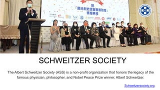 SCHWEITZER SOCIETY
The Albert Schweitzer Society (ASS) is a non-profit organization that honors the legacy of the
famous physician, philosopher, and Nobel Peace Prize winner, Albert Schweitzer.
Schweitzersociety.org
 