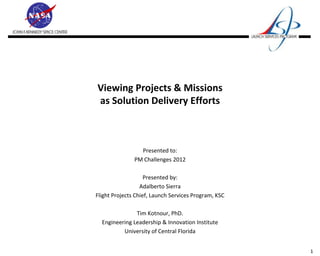 Viewing Projects & Missions
as Solution Delivery Efforts



                 Presented to:
               PM Challenges 2012

                    Presented by:
                  Adalberto Sierra
Flight Projects Chief, Launch Services Program, KSC

               Tim Kotnour, PhD.
  Engineering Leadership & Innovation Institute
          University of Central Florida


                                                      1
 