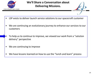 We’ll Share a Conversation about
                           Delivering Missions.


• LSP exists to deliver launch service solutions to our spacecraft customer

• We are continuing an evolutionary journey to enhance our services to our
  customers

• To help us to continue to improve, we viewed our work from a “solution
  delivery” perspective

• We are continuing to improve

• We have lessons learned on how to use the “lunch and learn” process




                                                                              14
 