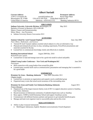 Albert Suriadi
Current Address:                                                      Permanent Address:
3150 E. Covenanter Dr.                 asuriadi@indiana.edu           Resort Dago Pakar
Bloomington, IN 47408            USA:(812) 369-7628     Graha Bukit Indah No.28
United States of America            Indonesia: +6281910211332         Bandung, Indonesia 40116

                                           EDUCATION
Indiana University, University Division, Bloomington, IN                  May 2015
Bachelor of Science in Business, GPA 4.00/4.00
Majors: Finance and Entrepreneurship
Minor: Music – Jazz Percussion
   Indiana University Honors Convocation 2012

                                                 ACTIVITIES
Summer School for Aceh Tsunami Orphans                                                      June- July 2009
Tutor (Music, Mathematic, and Science)
    Tutored 40 Aceh Tsunami orphans essential school subjects in a fun yet informative way
    Planned and initiated all activities in class, including experiments, PowerPoint presentations and
    materials essential for the day
    Learned how to communicate knowledge clearly and effectively to students

Bandung International School         August 2009-Dec. 2010
Basketball team captain
   Learned how to lead and manage team to be a good role model in school and public

Global Young Leader Conference – New York and Washington D.C                                June 2010
Participant
   Built connection with young leaders from around the globe
   Learned many essential skills such as communication, presentation and managing that is essential to
   be a good leader

                                           EXPERIENCE
Drummer for Jesus – Bandung, Indonesia         June 2009- December 2011
Chapter Leader
   Learned how to promote an organization and expand a newly established group
   Organized many events that raised social awareness of the surrounding areas

Drummer for Jesus and Family Care Indonesia-Bandung, Indonesia                          August 2011
Project Manager
   Organized one of the largest musical charity event of 2011 to support education system in Atambua,
   East Timor, Indonesia
   Raised awareness in Indonesian community of underdeveloped areas such as Atambua
   Raise approx. $3000 to build Elementary School and support Atambuan society
   Communicate with different business partners and sponsors to get mutually beneficial gains
   Manage and lead event organizer team to successfully plan and run this event

                                          SKILLS/INTERESTS
    Ability to play 6 musical instruments
       Multilingual: Indonesian, English, Mandarin (conversational), French (beginner)
 