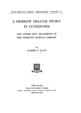 YALE ORIENTAL SERIES · RESEARCHES * VOLUME V-3
A HEBREW DELUGE STORY
IN CUNEIFORM
AND OTHER EPIC FRAGMENTS IN
THE PIERPONT MORGAN LIBRARY
BY
ALBERT T. CLAY
L
NEW HAVEN
YALE UNIVERSITY PRESS
LONDON *HUMPHREY MILFORD *OXFORD UNIVERSITY PRESS
MDCCCCXXII
 