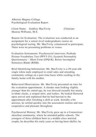 Albertus Magnus College
Psychological Evaluation Report
Client Name: Godfrey MacTivity Clinician:
Shawna Williams, M.S.
Reason for Evaluation: The evaluation was conducted as an
assignment for a senior-level undergraduate course on
psychological testing. Mr. MacTivity volunteered to participate.
There were no presenting problems or issues.
Evaluation Instruments: Psychosocial interview; Peabody
Picture-Vocabulary Test (PPVT-IV), Eysenck Personality
Questionnaire – Short Form (EPQ-R); Rotter Incomplete
Sentences Blank (RISB).
Brief Identifying Information: Mr. MacTivity is a 20-year-old
single white male employed in retail sales and attending
community college on a part-time basis while residing in the
family home with his mother.
Behavioral Observations: Mr. MacTivity presented on time for
the evaluation appointment. A slender man looking slightly
younger than his stated age, he was dressed casually but neatly
in khaki slacks, a striped shirt, and loafers. He looked flustered
upon arrival and explained that he had hurried to the
appointment after finishing a shift at work. Initially a bit
anxious, he settled quickly into the assessment routine and was
cooperative and pleasant throughout.
Psychosocial History: Mr. MacTivity grew up in a Connecticut
shoreline community, where he attended public schools. The
youngest of three children born to a middle-class married
couple, he describes his early years as having been idyllic; he
 