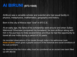 Al BIRUNI (973-1048)
Al-Biruni was a versatile scholar and scientist who had equal facility in
physics, metaphysics, mathematics, geography and history.
Born in the city of Kheva near "Ural" in 973 C.E.
At an early age, the fame of his scholarship went around and when Sultan
Mahmood Ghaznawi conquered his homeland, he took al-Biruni along with
him in his journeys to India several times and thus he had the opportunity to
travel all over India during a period of 20 years.
He recorded observations of his travels through India in his well-known book
Kitab al-Hind which gives a graphic account of the historical and social conditions of
the sub-continent.
He observed that the Indus valley must be considered as an ancient sea basin filled
up with alluvial.
 