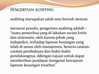 PENGERTIAN AUDITING 
auditing merupakan salah satu bentuk atestasi. 
menurut penulis, pengertian auditing adalah : 
“suatu pemeriksa yang di lakukan secara kritis 
dan sistematis, oleh karena pihak yang 
indepeden, terhadap laporan keuangan yang 
telah di susun oleh manajemen, beserta catatan-catatan 
pembukuan dan bukti-bukti 
pendukungnya, ddengan tujuan untuk dapat 
memberikan pendapat mengenai kewajaran 
laporan keuangan tersebut.” 
 