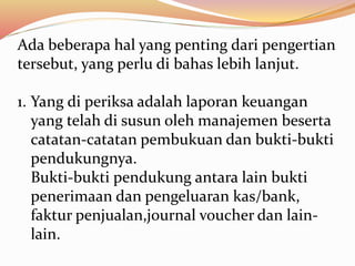 Ada beberapa hal yang penting dari pengertian 
tersebut, yang perlu di bahas lebih lanjut. 
1. Yang di periksa adalah laporan keuangan 
yang telah di susun oleh manajemen beserta 
catatan-catatan pembukuan dan bukti-bukti 
pendukungnya. 
Bukti-bukti pendukung antara lain bukti 
penerimaan dan pengeluaran kas/bank, 
faktur penjualan,journal voucher dan lain-lain. 
 