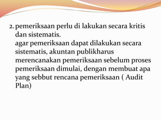 2.pemeriksaan perlu di lakukan secara kritis 
dan sistematis. 
agar pemeriksaan dapat dilakukan secara 
sistematis, akuntan publikharus 
merencanakan pemeriksaan sebelum proses 
pemeriksaan dimulai, dengan membuat apa 
yang sebbut rencana pemeriksaan ( Audit 
Plan) 
 