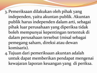3.Pemeriksaan dilakukan oleh pihak yang 
independen, yaitu akuntan publik. Akuntan 
publik harus independen dalam arti, sebagai 
pihak luar perusahaan yang diperiksa tidak 
boleh mempunyai kepentingan tertentuk di 
dalam perusahaan tersebut (misal sebagai 
pemegang saham, direksi atau dewan 
komisaris). 
4.Tujuan dari pemeriksaan akuntan adalah 
untuk dapat memberikan pendapat mengenai 
kewajaran laporan keuangan yang di periksa. 
 