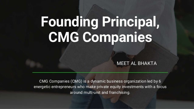 Founding Principal,
CMG Companies
MEET AL BHAKTA
CMG Companies (CMG) is a dynamic business organization led by 6
energetic entrepreneurs who make private equity investments with a focus
around multi-unit and franchising.
 