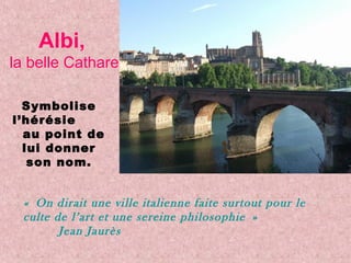 Albi,
la belle Cathare
Symbolise
l’hérésie
au point de
lui donner
son nom.
« On dirait une ville italienne faite surtout pour le
culte de l’art et une sereine philosophie »
Jean Jaurès
 