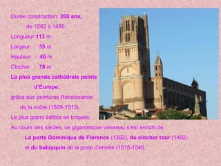 Durée construction: 200 ans,
de 1282 à 1480.
Longueur:113 m
Largeur : 35 m
Hauteur : 40 m
Clocher : 78 m
La plus grande cathédrale peinte
d’Europe,
grâce aux peintures Renaissance
de la voûte (1509-1513).
Le plus grand édifice en briques.
Au cours des siècles, ce gigantesque vaisseau s’est enrichi de :
La porte Dominique de Florence (1392), du clocher tour (1492)
et du baldaquin de la porte d’entrée (1515-1540.
 