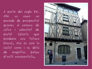 A partir del segle XV,
Albi      va        viure      un
període de prosperitat
gràcies       al    comerç     de
safrà     i    sobretot        de
pastel         (planta        que
produeix           una   tintura
blava). Així és com la
ciutat creix i es dota
de      magnífics           palaus
d'estil renaixentista.
 
