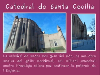 Catedral de Santa Cecília




La catedral de maons més gran del món, és una obra
mestra   del   gòtic   meridional,   art   militant   concebut
contra l'heretgia càtara per reafirmar la potència de
l'Església.
 