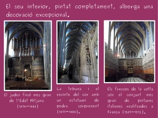 El seu interior, pintat completament, alberga una
decoració excepcional.




                           La      tribuna     i   el   Els frescos de la volta
El judici final més gran   recinte del cor amb          són    el   conjunt   més
  de l'Edat Mitjana        un      estatuari       de   gran        de   pintures
      (1474-1484)          pedra        sorprenent      italianes   realitzades   a
                           (1477-1484).                 França (1509-1512).
 