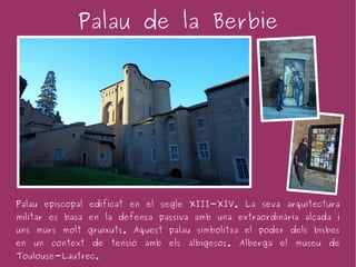 Palau de la Berbie




Palau episcopal edificat en el segle XIII-XIV. La seva arquitectura
militar es basa en la defensa passiva amb una extraordinària alçada i
uns murs molt gruixuts. Aquest palau simbolitza el poder dels bisbes
en un context de tensió amb els albigesos. Alberga el museu de
Toulouse-Lautrec.
 