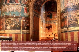 Le fidèle chrétien en entrant dans la cathédrale était placé devant une réalité à laquelle il ne pouvait échapper : la mort. Impossible de manquer cette
fresque impressionnante tant par ses dimensions que par ce qu'elle représente : le jugement dernier dont parle l'Apocalypse de Saint Jean.
Prenant la forme d'un catéchisme illustré, le tableau, qui épouse les deux imposantes colonnes soutenant l'orgue, représente le sort réservé aux élus
et aux damnés.
Les premiers, quittant leur tombe, sont accueillis par des anges et invités, une fois ressuscités, à rejoindre les apôtres et les saints.
Les seconds ont un avenir bien moins glorieux qu'on peut lire à la fois par l'image et les commentaires qui les décrivent au-dessous. Le poids des
mots, le choc des photos : on n'a rien inventé !
 
