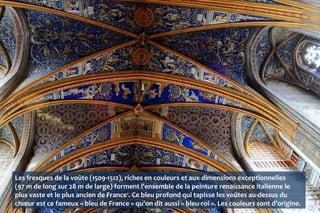 Les fresques de la voûte (1509-1512), riches en couleurs et aux dimensions exceptionnelles
(97 m de long sur 28 m de large) forment l'ensemble de la peinture renaissance italienne le
plus vaste et le plus ancien de France1
. Ce bleu profond qui tapisse les voûtes au-dessus du
chœur est ce fameux « bleu de France » qu'on dit aussi « bleu-roi ». Les couleurs sont d’origine.
 