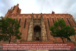 La cathédrale d'Albi, contrairement à ses sœurs du nord, ne possède pas de façade ouest
monumentale à vocation pédagogique, mais une seule entrée latérale (ajouté au XVIe siècle) en
forme de baldaquin, unique élément extérieur de pierre sculptée dans l'ensemble de briques.
 