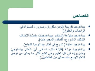 الخصائص 
بيداغوجيا تفريدية (تؤمن بالفروق وضرورة المساواة في  
الواجبات والحقوق) 
بيداغوجيا متنوّدعةة (تستأنس ببيداغوجيات متعدّددةة:الهدداف  
التملّدك،، المشروع، التّدعاقد والمجموعةات). 
بيداغوجيا عةمليّدة ( تندرج في أطار بيداغوجيا النجاح).  
بيداغوجيخخا مرنخخة (قابلخخة للرسخخاء فخخي أيّدخخ تدخّدخخل  بيداغوجيّد  
وضروريّدخة فخي كل ّدخ تعليخم وهدخي تفتخح أكثخر مخا يمكخن من فرص 
التعلّدم لوسع عةددة ممكن من المتعلّدمين.) 
 