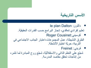 السسس التاريخية 
le plan Dalton : دةالتون  
تعليم إفرادةي تعاقدي، إنجاز البرامج حسب القدرات الحقيقيّدة. 
Roger Cousinet: كوسيني  
الطرق النشيطة، عةمل  المجموعةات،اعةتبار الجانب الجتماعةي في 
التربية، حريّدة اختيارالنشطة. 
Freinet : فريني  
شجّدع عةلى التعلّدم الذاتي والستقلليّدة، شجّدع روح المبادةرة لما تثمره 
من إنتاجات تحقّدق  مقاصد المدرسة. 
 
