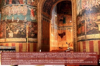 Le fidèle chrétien en entrant dans la cathédrale était placé devant une réalité à laquelle il ne pouvait échapper : la mort. Impossible de manquer cette
fresque impressionnante tant par ses dimensions que par ce qu'elle représente : le jugement dernier dont parle l'Apocalypse de Saint Jean.
Prenant la forme d'un catéchisme illustré, le tableau, qui épouse les deux imposantes colonnes soutenant l'orgue, représente le sort réservé aux élus
et aux damnés.
Les premiers, quittant leur tombe, sont accueillis par des anges et invités, une fois ressuscités, à rejoindre les apôtres et les saints.
Les seconds ont un avenir bien moins glorieux qu'on peut lire à la fois par l'image et les commentaires qui les décrivent au-dessous. Le poids des
mots, le choc des photos : on n'a rien inventé !
 