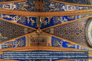 Les voûtes de la cathédrale sont conçues comme un ciel immense et bleu, sur lequel se développe un décor de rinceaux,
d'arabesques, de candélabres, cadre de scènes au contenu pastoral.
Depuis le thème d'Adam et Eve, jusqu'à l'Annonciation, sont représentés tous les personnages importants de l'Ancien et du
Nouveau Testament, dans une ordonnance qui culmine avec le Christ en majesté.
 