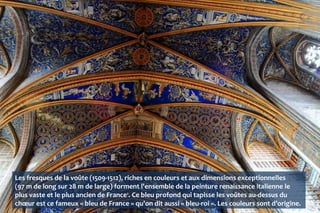 Les fresques de la voûte (1509-1512), riches en couleurs et aux dimensions exceptionnelles
(97 m de long sur 28 m de large) forment l'ensemble de la peinture renaissance italienne le
plus vaste et le plus ancien de France1
. Ce bleu profond qui tapisse les voûtes au-dessus du
chœur est ce fameux « bleu de France » qu'on dit aussi « bleu-roi ». Les couleurs sont d’origine.
 