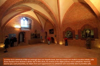 Le trésor de la cathédrale d'Albi est aménagé dans une chapelle haute, dont les travaux ont révélé la vocation initiale, celle
d'une chambre forte destinée à abriter dès le XIIIe siècle, les archives et les objets précieux de la cathédrale. Parmi les
œuvres qui y sont présentées, les objets d'art sacré appartenant à la cathédrale sont rassemblés dans la première salle.
 