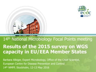 Results of the 2015 survey on WGS
capacity in EU/EEA Member States
14th National Microbiology Focal Points meeting
Barbara Albiger, Expert Microbiology, Office of the Chief Scientist,
European Centre for Disease Prevention and Control
14th NMFP, Stockholm, 12-13 May 2016
 