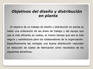El objetivo de un trabajo de diseño y distribución en planta es
hallar una ordenación de las áreas de trabajo y del equipo que
sea la más eficiente en costos, al mismo tiempo que sea la más
segura y satisfactoria para los colaboradores de la organización.
Específicamente las ventajas una buena distribución redundan
en reducción de costos de fabricación como resultados de los
siguientes beneficios:
Objetivos del diseño y distribución
en planta
 
