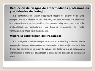 Reducción de riesgos de enfermedades profesionales
y accidentes de trabajo
Se contempla el factor seguridad desde el diseño y es una
perspectiva vital desde la distribución, de esta manera se eliminan
las herramientas en los pasillos; los pasos peligrosos, se reduce la
probabilidad de resbalones, los lugares insalubres, la mala
ventilación, la mala iluminación, etc.
Mejora la satisfacción del trabajador
Con la ingeniería del detalle que se aborda en el diseño y la distribución se
contemplan los pequeños problemas que afectan a los trabajadores, el sol de
frente, las sombras en el lugar de trabajo, son factores que al solucionarse
incrementan la moral del colaborador al sentir que la dirección se interesa en
ellos.
 