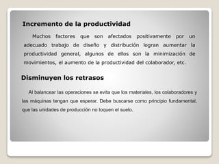 Incremento de la productividad
Muchos factores que son afectados positivamente por un
adecuado trabajo de diseño y distribución logran aumentar la
productividad general, algunos de ellos son la minimización de
movimientos, el aumento de la productividad del colaborador, etc.
Disminuyen los retrasos
Al balancear las operaciones se evita que los materiales, los colaboradores y
las máquinas tengan que esperar. Debe buscarse como principio fundamental,
que las unidades de producción no toquen el suelo.
 