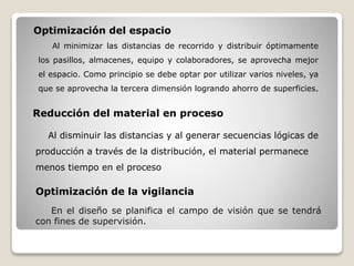 Al minimizar las distancias de recorrido y distribuir óptimamente
los pasillos, almacenes, equipo y colaboradores, se aprovecha mejor
el espacio. Como principio se debe optar por utilizar varios niveles, ya
que se aprovecha la tercera dimensión logrando ahorro de superficies.
Optimización del espacio
Reducción del material en proceso
Al disminuir las distancias y al generar secuencias lógicas de
producción a través de la distribución, el material permanece
menos tiempo en el proceso
Optimización de la vigilancia
En el diseño se planifica el campo de visión que se tendrá
con fines de supervisión.
 