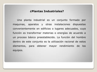 Una planta industrial es un conjunto formado por
maquinas, aparatos y otras instalaciones dispuestas
convenientemente en edificios o lugares adecuados, cuya
función es transformar materias o energías de acuerdo a
un proceso básico preestablecido. La función del hombre
dentro de este conjunto es la utilización racional de estos
elementos, para obtener mayor rendimiento de los
equipos.
¿Plantas Industriales?
 