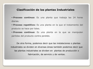 Clasificación de las plantas Industriales
 Proceso continuo: Es una planta que trabaja las 24 horas
diarias.
 Proceso repetitivo: Es una planta en la que el tratamiento del
producto se hace por lotes.
 Proceso continuo: Es una planta en la que se manipulan
partidas del producto contra perdido.
De otra forma, podemos decir que las instalaciones o plantas
industriales se dividen en diversas áreas también podemos decir que
las plantas industriales se dividen en plantas de producción o
fabricación, de servicio y de ventas.
 
