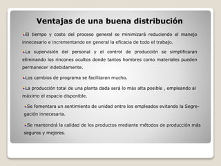 Ventajas de una buena distribución
El tiempo y costo del proceso general se minimizará reduciendo el manejo
innecesario e incrementando en general la eficacia de todo el trabajo.
La supervisión del personal y el control de producción se simplificaran
eliminando los rincones ocultos donde tantos hombres como materiales pueden
permanecer indebidamente.
Los cambios de programa se facilitaran mucho.
La producción total de una planta dada será lo más alta posible , empleando al
máximo el espacio disponible.
Se fomentara un sentimiento de unidad entre los empleados evitando la Segre-
gación innecesaria.
Se mantendrá la calidad de los productos mediante métodos de producción más
seguros y mejores.
 