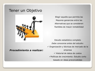 Tener un Objetivo
Elegir aquella que permita las
Mayores ganancias entre las
Alternativas que se consideren
Factibles de mayor rentabilidad
Estudio estadístico completo
Debe conocerse antes del estudio:
 Organización y técnicas de mercado de la
empresa
 Historial de datos de costos
Políticas de crecimiento: Estudio corto
basado en ideas preconcebidas
Procedimiento a realizar:
 