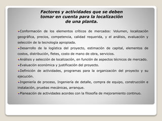 Factores y actividades que se deben
tomar en cuenta para la localización
de una planta.
Conformación de los elementos críticos de mercados: Volumen, localización
geográfica, precios, competencia, calidad requerida, y el análisis, evaluación y
selección de la tecnología apropiada.
Desarrollo de la logística del proyecto, estimación de capital, elementos de
costos, distribución, fletes, costo de mano de obra, servicios.
Análisis y selección de localización, en función de aspectos técnicos de mercado.
Evaluación económica y justificación del proyecto.
Definición de actividades, programas para la organización del proyecto y su
ejecución.
Ingeniería de proceso, Ingeniería de detalle, compra de equipo, construcción e
instalación, pruebas mecánicas, arranque.
Planeación de actividades acordes con la filosofía de mejoramiento continuo.
 