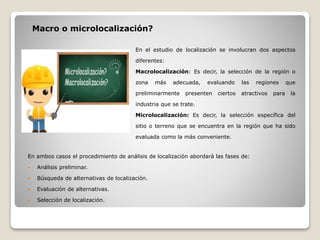 En ambos casos el procedimiento de análisis de localización abordará las fases de:
 Análisis preliminar.
 Búsqueda de alternativas de localización.
 Evaluación de alternativas.
 Selección de localización.
Macro o microlocalización?
En el estudio de localización se involucran dos aspectos
diferentes:
Macrolocalización: Es decir, la selección de la región o
zona más adecuada, evaluando las regiones que
preliminarmente presenten ciertos atractivos para la
industria que se trate.
Microlocalización: Es decir, la selección específica del
sitio o terreno que se encuentra en la región que ha sido
evaluada como la más conveniente.
 