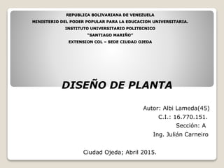 REPUBLICA BOLIVARIANA DE VENEZUELA
MINISTERIO DEL PODER POPULAR PARA LA EDUCACION UNIVERSITARIA.
INSTITUTO UNIVERSITARIO POLITECNICO
“SANTIAGO MARIÑO”
EXTENSION COL – SEDE CIUDAD OJEDA
DISEÑO DE PLANTA
Autor: Albi Lameda(45)
Ciudad Ojeda; Abril 2015.
C.I.: 16.770.151.
Ing. Julián Carneiro
Sección: A
 