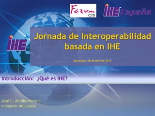 Jornada de Interoperabilidad
                          basada en IHE
                             Barcelona, 18 de abril de 2012




Introducción: ¿Qué es IHE?



José C. Albillos Merino
Presidente IHE-España
 