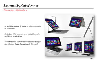 Le multi-plateforme
Génération « Ubimedia »




La mobilité comme fil rouge au développement
de Windows 8

L’interface Metro pensée pour les tablettes, les
mobiles et les desktops.

Une unité entre les devices qui se concrétise par
des solutions Cloud Computing de Microsoft




                                                    43
 