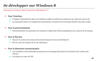 Se développer sur Windows 8
Pourquoi se lancer dans l’aventure Windows 8 ?

 Pour l’interface
      S’intégrer naturellement dans une interface unifiée et cadrée qui rompt avec les codes des autres OS.
      La nouveauté induit un changement de perception, la présence de la marque devient ainsi plus visible.


 Pour la personnalisation
      Evènementialiser les opérations de marque en offrant des thèmes graphiques aux couleurs de la marque.


 Pour le flux live
      Pousser le contenu de marque directement depuis la home de Windows 8
      Être au cœur de l’espace de vie de l’utilisateur


 Pour la dimension communautaire
      Une interface et des dispositifs qui poussent aux partages favorisant la viralisation des contenus de
       marque
      La marque au cœur de l’OS
                                                                                                               52
 