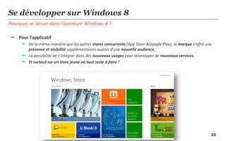 Se développer sur Windows 8
Pourquoi se lancer dans l’aventure Windows 8 ?

 Pour l’applicatif
      De la même manière que les autres stores concurrents (App Store &Google Play), la marque s’offre une
       présence et visibilité supplémentaires auprès d’une nouvelle audience.
      La possibilité de s’intégrer dans des nouveaux usages pour développer de nouveaux services.
      Et surtout sur un store jeune où tout reste à faire !




                                                                                                          53
 