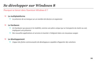 Se développer sur Windows 8
Pourquoi se lancer dans l’aventure Windows 8 ?

 Le multiplateforme
      La présence de sa marque sur un nombre de devices en expansion


 Le Hardware
      Un hardware qui pousse à la mobilité, comme une pièce unique qui se transporte du matin au soir,
       impliquant une présence
      Des nouvelles applications et services à inventer s’intégrant dans ces nouveaux usages


 Le développement
      L’appui des fortes communautés de développeurs capables d’apporter des solutions




                                                                                                          54
 